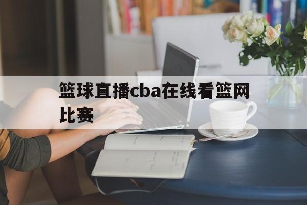 篮球直播cba在线看篮网比赛_(篮球直播cba在线看篮网比赛视频)