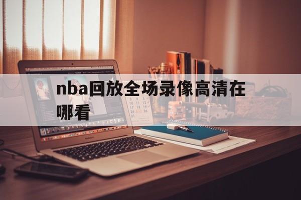 nba回放全场录像高清在哪看_(nba回放全场录像高清在哪看啊)