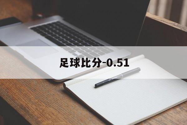 足球比分-0.51_(足球比分即时比分球探)