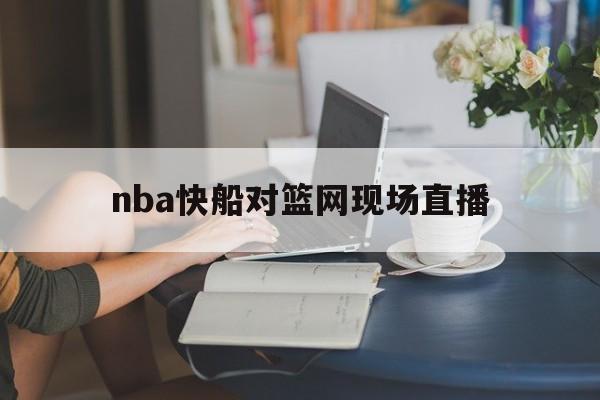 nba快船对篮网现场直播_(nba2021快船vs篮网中文解说)