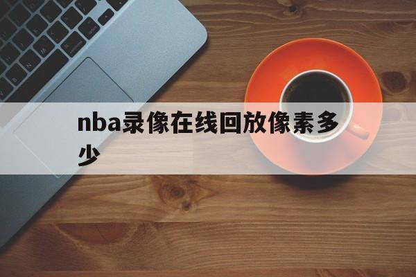 nba录像在线回放像素多少_(nba录像高清回放像nba排名) nba录像在线回放像素多少_(nba录像高清回放像nba排名)