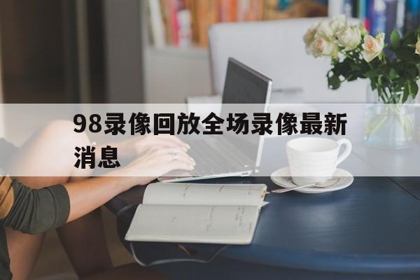98录像回放全场录像最新消息_(98nba录像回放高清像回放高清) 98录像回放全场录像最新消息_(98nba录像回放高清像回放高清)