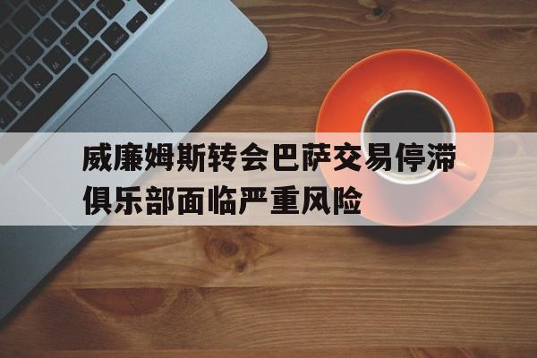 威廉姆斯转会巴萨交易停滞俱乐部面临严重风险的简单介绍 威廉姆斯转会巴萨交易停滞俱乐部面临严重风险的简单介绍