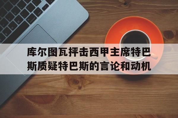 库尔图瓦抨击西甲主席特巴斯质疑特巴斯的言论和动机 库尔图瓦抨击西甲主席特巴斯质疑特巴斯的言论和动机