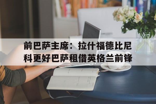 前巴萨主席：拉什福德比尼科更好巴萨租借英格兰前锋的简单介绍