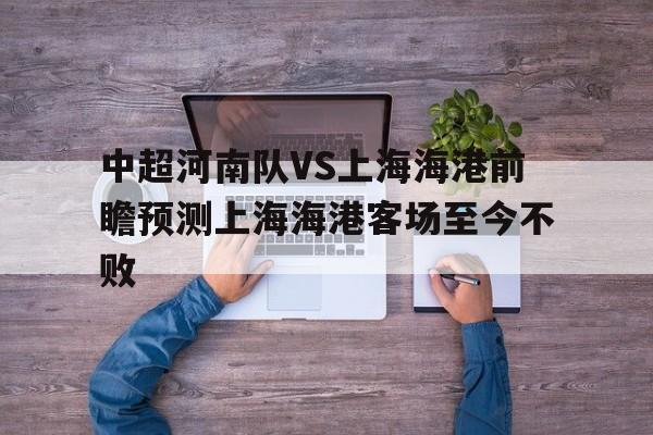 中超河南队VS上海海港前瞻预测上海海港客场至今不败的简单介绍 中超河南队VS上海海港前瞻预测上海海港客场至今不败的简单介绍