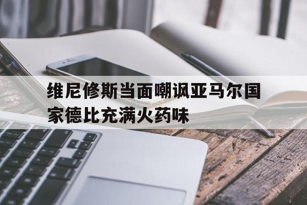 关于维尼修斯当面嘲讽亚马尔国家德比充满火药味的信息