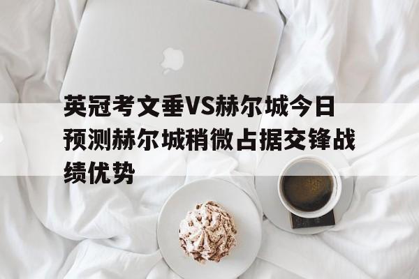 英冠考文垂VS赫尔城今日预测赫尔城稍微占据交锋战绩优势的简单介绍 英冠考文垂VS赫尔城今日预测赫尔城稍微占据交锋战绩优势的简单介绍