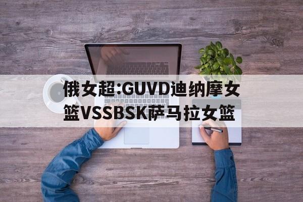 俄女超:GUVD迪纳摩女篮VSSBSK萨马拉女篮的简单介绍