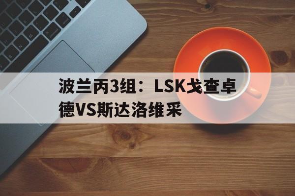 波兰丙3组:LSK戈查卓德VS斯达洛维采的简单介绍 波兰丙3组:LSK戈查卓德VS斯达洛维采的简单介绍