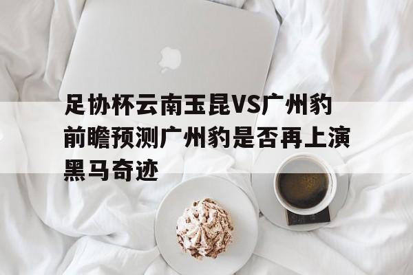 包含足协杯云南玉昆VS广州豹前瞻预测广州豹是否再上演黑马奇迹的词条 包含足协杯云南玉昆VS广州豹前瞻预测广州豹是否再上演黑马奇迹的词条