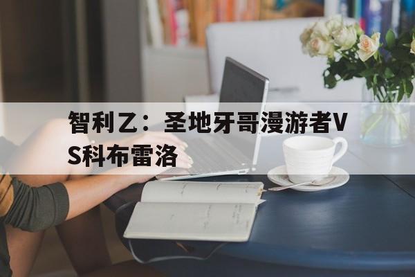 智利乙:圣地牙哥漫游者VS科布雷洛的简单介绍 智利乙:圣地牙哥漫游者VS科布雷洛的简单介绍