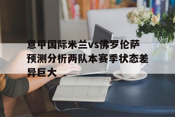 关于意甲国际米兰vs佛罗伦萨预测分析两队本赛季状态差异巨大的信息 关于意甲国际米兰vs佛罗伦萨预测分析两队本赛季状态差异巨大的信息