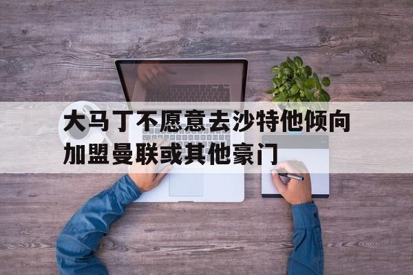 关于大马丁不愿意去沙特他倾向加盟曼联或其他豪门的信息