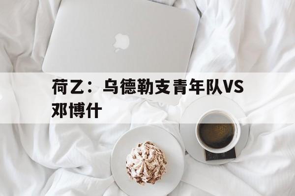 关于荷乙:乌德勒支青年队VS邓博什的信息 关于荷乙:乌德勒支青年队VS邓博什的信息