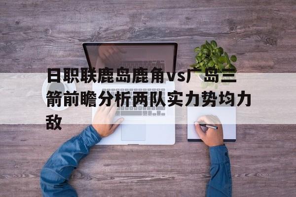 包含日职联鹿岛鹿角vs广岛三箭前瞻分析两队实力势均力敌的词条 包含日职联鹿岛鹿角vs广岛三箭前瞻分析两队实力势均力敌的词条