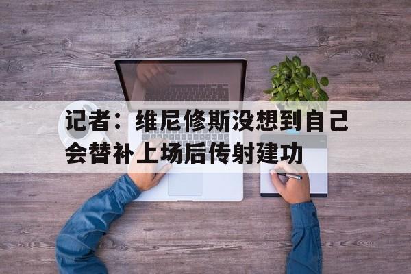 记者:维尼修斯没想到自己会替补上场后传射建功的简单介绍 记者:维尼修斯没想到自己会替补上场后传射建功的简单介绍