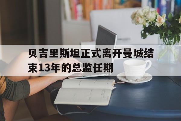 贝吉里斯坦正式离开曼城结束13年的总监任期
