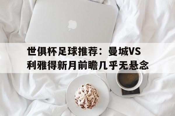 世俱杯足球推荐:曼城VS利雅得新月前瞻几乎无悬念的简单介绍 世俱杯足球推荐:曼城VS利雅得新月前瞻几乎无悬念的简单介绍