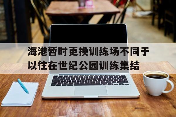 关于海港暂时更换训练场不同于以往在世纪公园训练集结的信息 关于海港暂时更换训练场不同于以往在世纪公园训练集结的信息