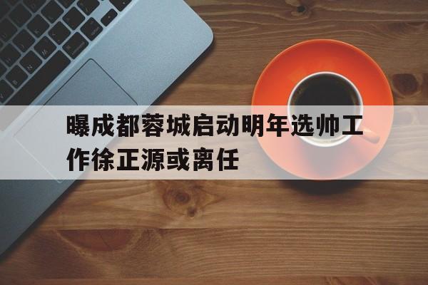 曝成都蓉城启动明年选帅工作徐正源或离任的简单介绍 曝成都蓉城启动明年选帅工作徐正源或离任的简单介绍