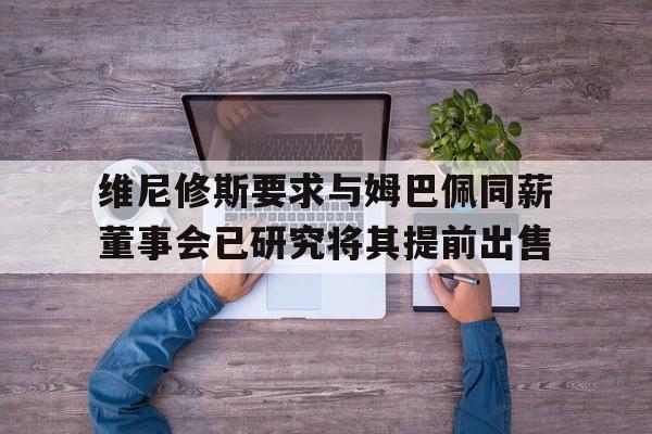 关于维尼修斯要求与姆巴佩同薪董事会已研究将其提前出售的信息 关于维尼修斯要求与姆巴佩同薪董事会已研究将其提前出售的信息