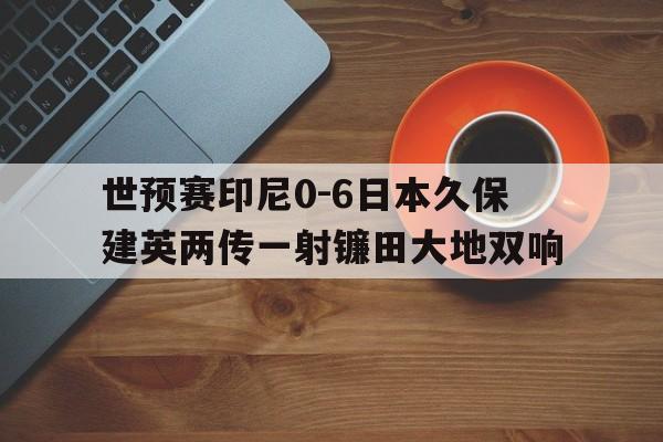 包含世预赛印尼0-6日本久保建英两传一射镰田大地双响的词条 包含世预赛印尼0-6日本久保建英两传一射镰田大地双响的词条