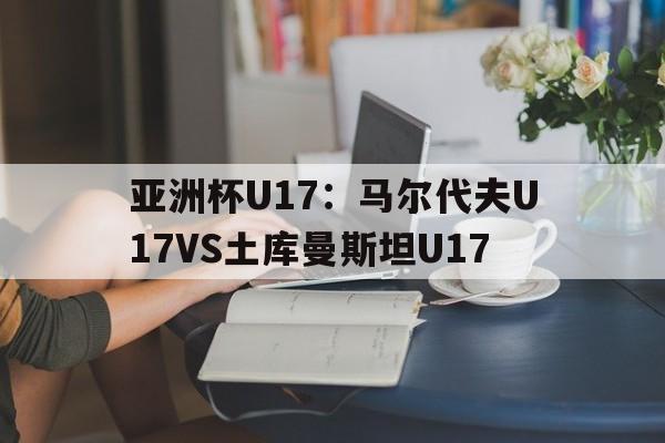 包含亚洲杯U17：马尔代夫U17VS土库曼斯坦U17的词条