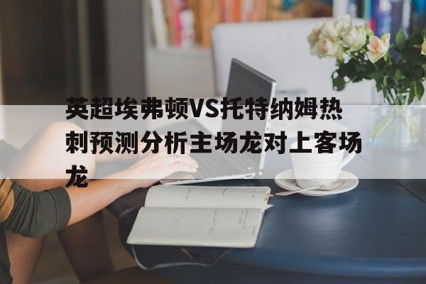 关于英超埃弗顿VS托特纳姆热刺预测分析主场龙对上客场龙的信息 关于英超埃弗顿VS托特纳姆热刺预测分析主场龙对上客场龙的信息