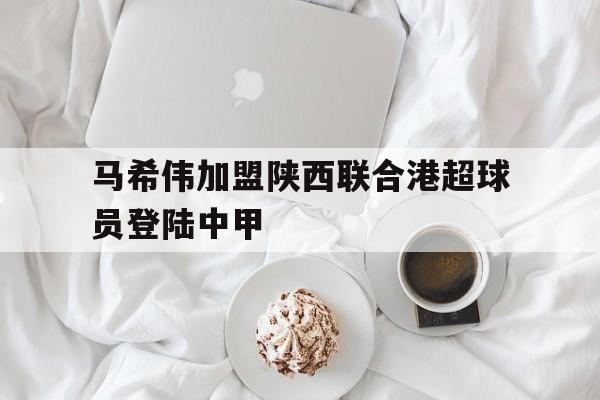 马希伟加盟陕西联合港超球员登陆中甲 马希伟加盟陕西联合港超球员登陆中甲