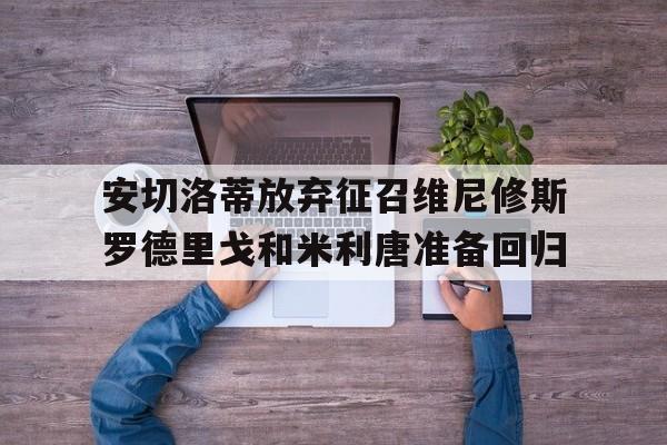 关于安切洛蒂放弃征召维尼修斯罗德里戈和米利唐准备回归的信息 关于安切洛蒂放弃征召维尼修斯罗德里戈和米利唐准备回归的信息