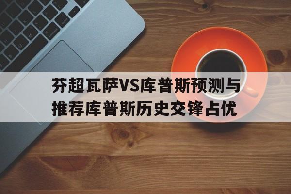 包含芬超瓦萨VS库普斯预测与推荐库普斯历史交锋占优的词条