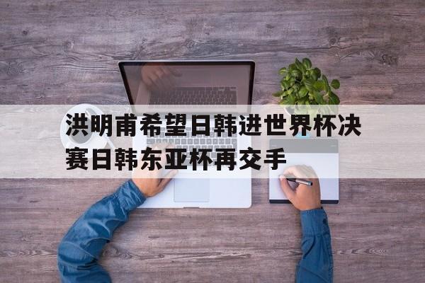 包含洪明甫希望日韩进世界杯决赛日韩东亚杯再交手的词条