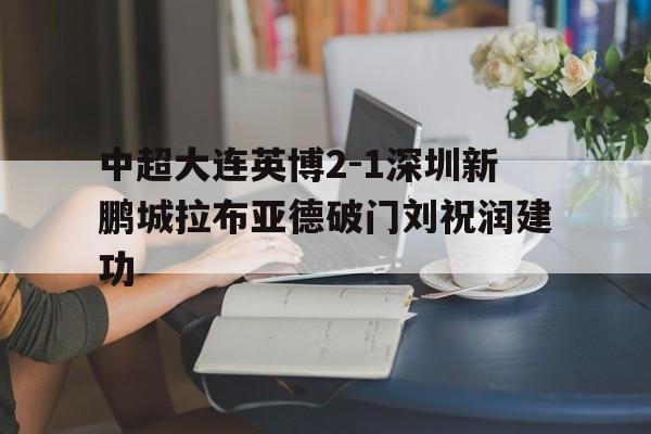 包含中超大连英博2-1深圳新鹏城拉布亚德破门刘祝润建功的词条