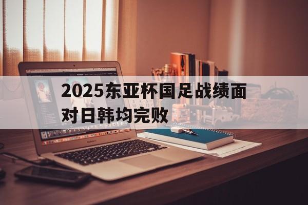 关于2025东亚杯国足战绩面对日韩均完败的信息