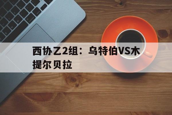 西协乙2组：乌特伯VS木提尔贝拉的简单介绍