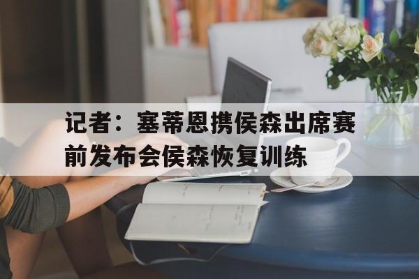 包含记者：塞蒂恩携侯森出席赛前发布会侯森恢复训练的词条