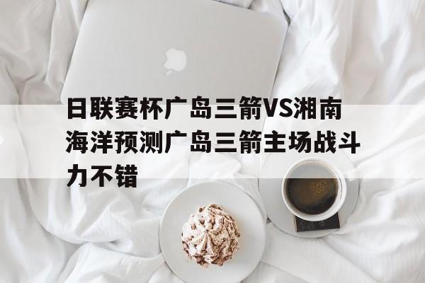 包含日联赛杯广岛三箭VS湘南海洋预测广岛三箭主场战斗力不错的词条