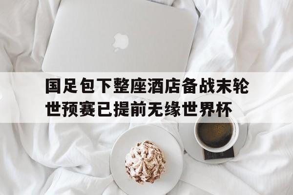 国足包下整座酒店备战末轮世预赛已提前无缘世界杯的简单介绍