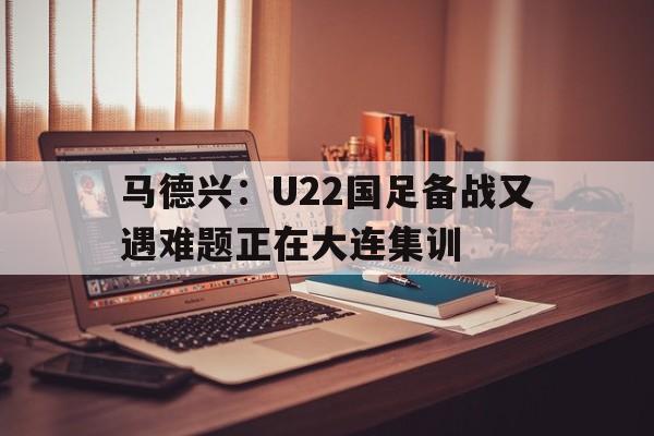 马德兴：U22国足备战又遇难题正在大连集训