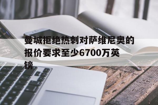 关于曼城拒绝热刺对萨维尼奥的报价要求至少6700万英镑的信息  第1张