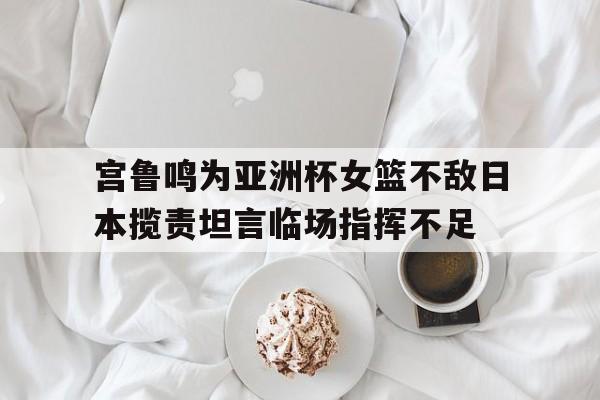 宫鲁鸣为亚洲杯女篮不敌日本揽责坦言临场指挥不足的简单介绍