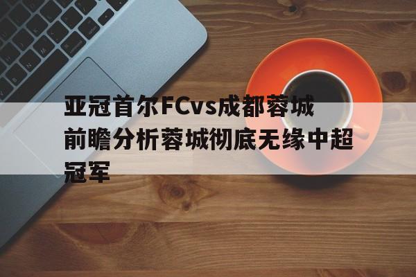 亚冠首尔FCvs成都蓉城前瞻分析蓉城彻底无缘中超冠军的简单介绍  第1张