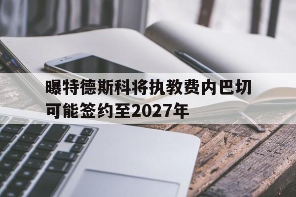 曝特德斯科将执教费内巴切可能签约至2027年的简单介绍 第1张 曝特德斯科将执教费内巴切可能签约至2027年的简单介绍 第1张