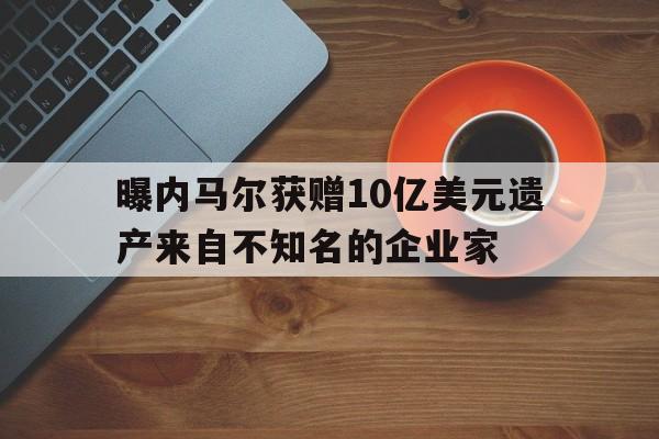 曝内马尔获赠10亿美元遗产来自不知名的企业家的简单介绍  第1张